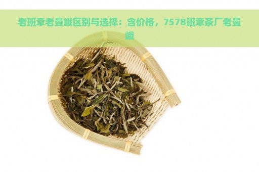 老班章老曼峨区别与选择：含价格，7578班章茶厂老曼峨