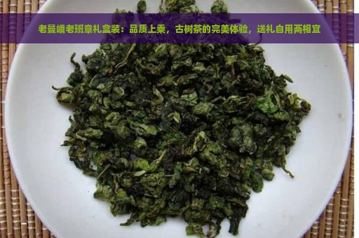 老曼峨老班章礼盒装：品质上乘，古树茶的完美体验，送礼自用两相宜