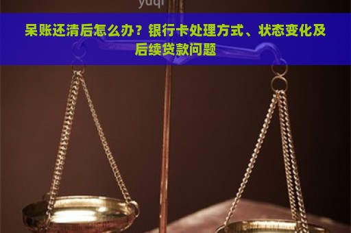 呆账还清后怎么办？银行卡处理方式、状态变化及后续贷款问题