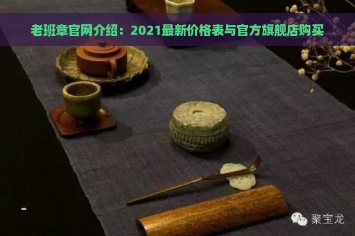 老班章官网介绍：2021最新价格表与官方旗舰店购买