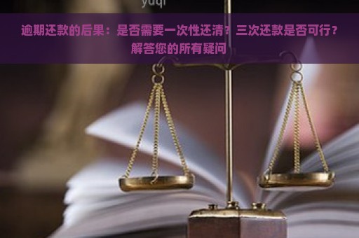 逾期还款的后果：是否需要一次性还清？三次还款是否可行？解答您的所有疑问