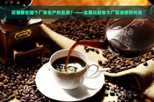 班章茶在哪个厂家生产的品质？——全面比较各大厂班章茶的优劣