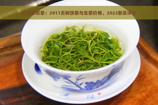 福海老班章：2011古树饼茶与生茶价格，2022新品评价