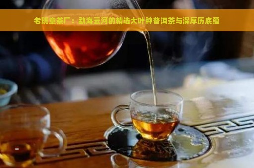 老班章茶厂：勐海云河的精选大叶种普洱茶与深厚历底蕴