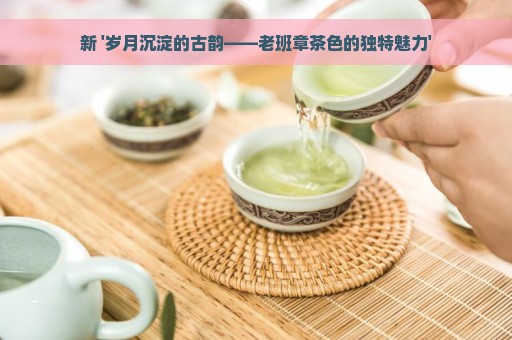 新 '岁月沉淀的古韵——老班章茶色的独特魅力'