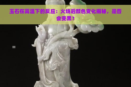 玉石在高温下的反应：火烧后颜色变化揭秘，是否会变黑？