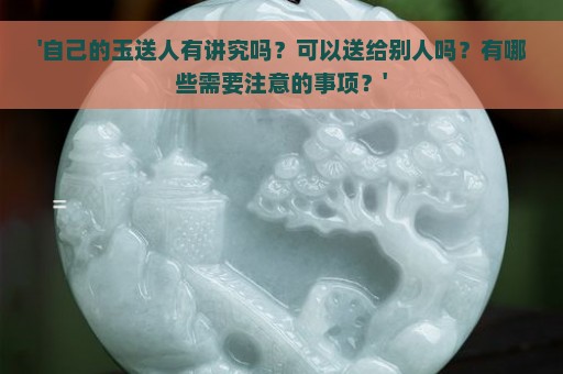 '自己的玉送人有讲究吗？可以送给别人吗？有哪些需要注意的事项？'