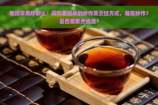 老班章用炒制么：探究老班章的炒作及烹饪方式，谁在炒作？是否需要煮或泡？