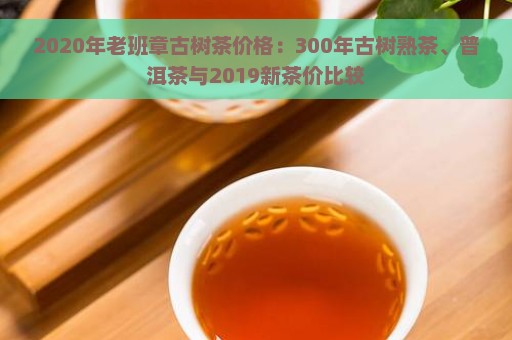 2020年老班章古树茶价格：300年古树熟茶、普洱茶与2019新茶价比较