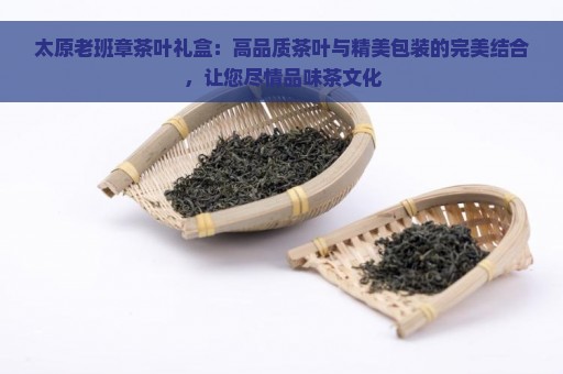 太原老班章茶叶礼盒：高品质茶叶与精美包装的完美结合，让您尽情品味茶文化