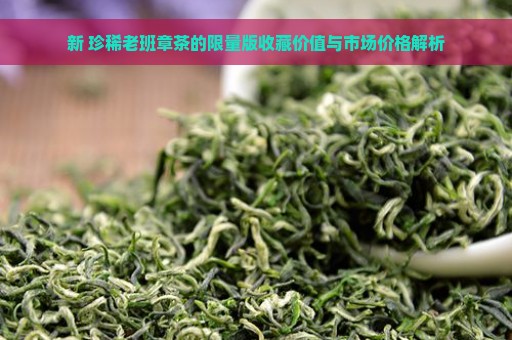 新 珍稀老班章茶的限量版收藏价值与市场价格解析