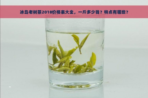 冰岛老树茶2018价格表大全，一斤多少钱？特点有哪些？