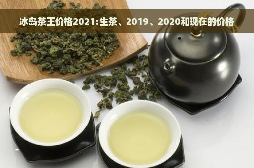 冰岛茶王价格2021:生茶、2019、2020和现在的价格