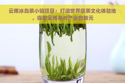 云南冰岛茶小镇项目：打造世界级茶文化体验地，探索云南茶叶产业的新元