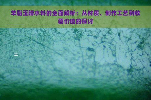 羊脂玉晴水料的全面解析：从材质、制作工艺到收藏价值的探讨