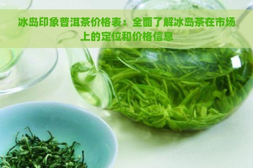 冰岛印象普洱茶价格表：全面了解冰岛茶在市场上的定位和价格信息