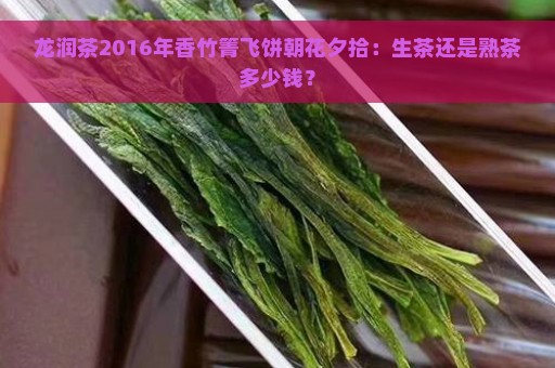 龙润茶2016年香竹箐飞饼朝花夕拾：生茶还是熟茶多少钱？