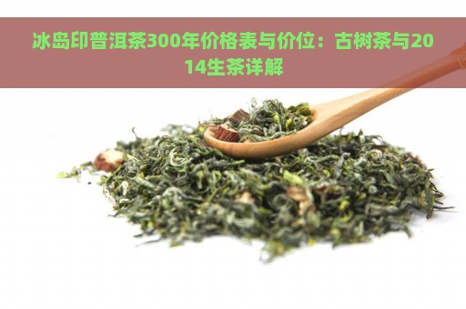 冰岛印普洱茶300年价格表与价位：古树茶与2014生茶详解