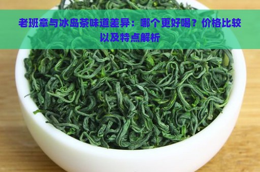 老班章与冰岛茶味道差异：哪个更好喝？价格比较以及特点解析