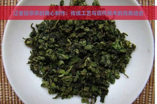 辽老班章茶的精心制作：传统工艺与现代技术的完美结合