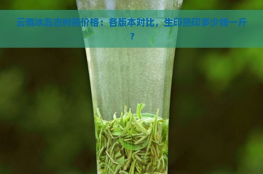 云南冰岛古树茶价格：各版本对比，生印熟印多少钱一斤？