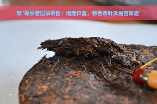 新 '探索老班章茶区：地理位置、特色茶叶及品茗体验'