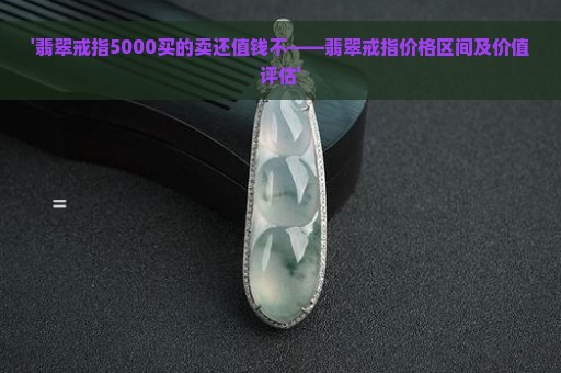 '翡翠戒指5000买的卖还值钱不——翡翠戒指价格区间及价值评估'