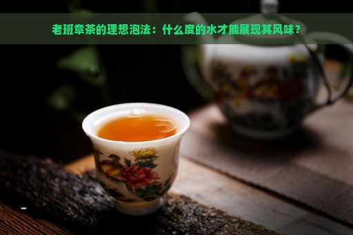 老班章茶的理想泡法：什么度的水才能展现其风味？