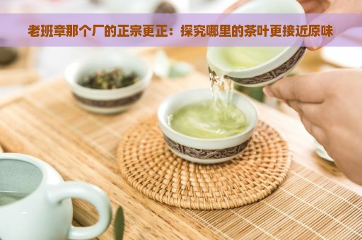 老班章那个厂的正宗更正：探究哪里的茶叶更接近原味