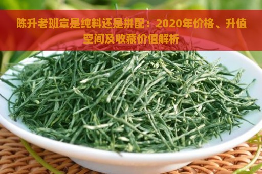 陈升老班章是纯料还是拼配：2020年价格、升值空间及收藏价值解析