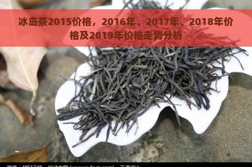 冰岛茶2015价格，2016年、2017年、2018年价格及2019年价格走势分析