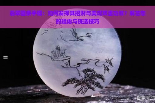 翡翠圆条手镯：如何发挥其招财与美观双重功效？解答您的疑虑与挑选技巧