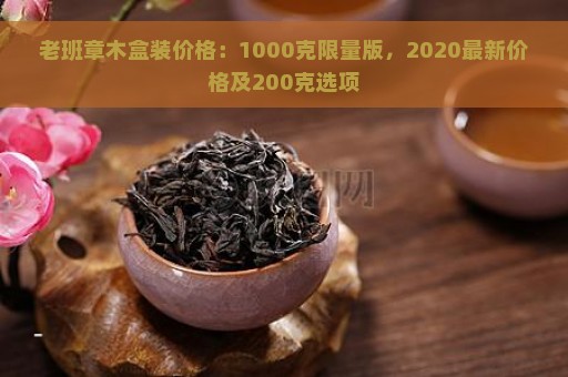 老班章木盒装价格：1000克限量版，2020最新价格及200克选项