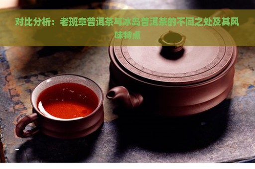 对比分析：老班章普洱茶与冰岛普洱茶的不同之处及其风味特点