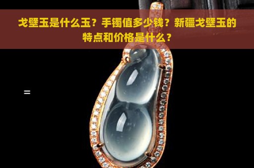 戈壁玉是什么玉？手镯值多少钱？新疆戈壁玉的特点和价格是什么？