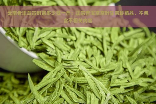 云南老班章古树茶多少钱一斤：正宗普洱茶茶叶生茶珍藏品，不包含不相关内容