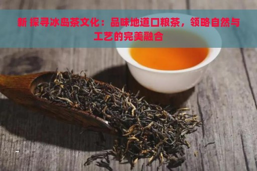 新 探寻冰岛茶文化：品味地道口粮茶，领略自然与工艺的完美融合