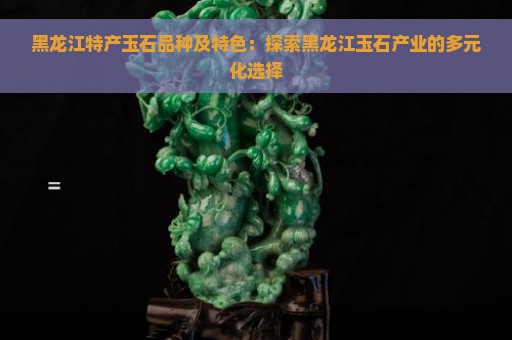 黑龙江特产玉石品种及特色：探索黑龙江玉石产业的多元化选择