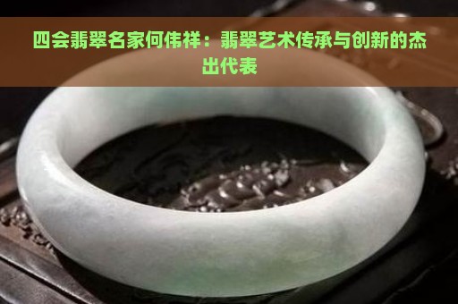 四会翡翠名家何伟祥：翡翠艺术传承与创新的杰出代表