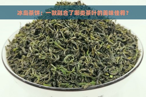 冰岛茶饼：一款融合了哪类茶叶的美味佳肴？