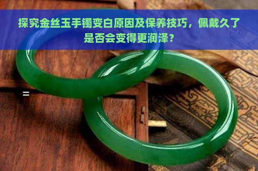 探究金丝玉手镯变白原因及保养技巧，佩戴久了是否会变得更润泽？