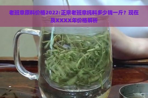 老班章原料价格2022:正宗老班章纯料多少钱一斤？现在及XXXX年价格解析