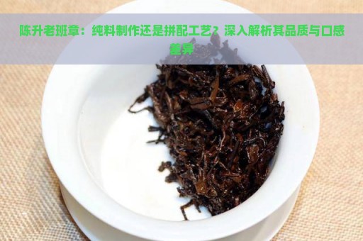 陈升老班章：纯料制作还是拼配工艺？深入解析其品质与口感差异