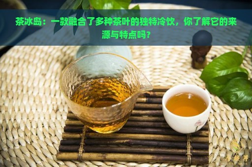 茶冰岛：一款融合了多种茶叶的独特冷饮，你了解它的来源与特点吗？