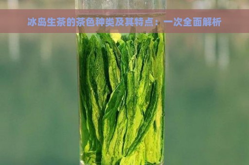 冰岛生茶的茶色种类及其特点：一次全面解析