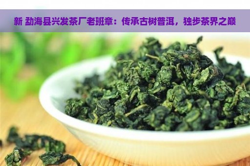 新 勐海县兴发茶厂老班章：传承古树普洱，独步茶界之巅