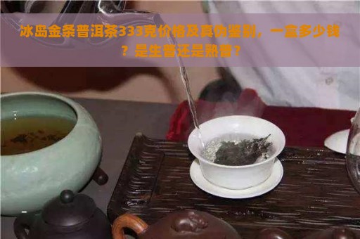 冰岛金条普洱茶333克价格及真伪鉴别，一盒多少钱？是生普还是熟普？