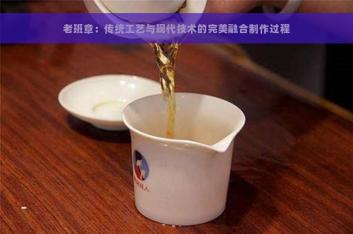 老班章：传统工艺与现代技术的完美融合制作过程