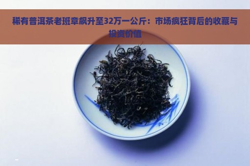 稀有普洱茶老班章飙升至32万一公斤：市场疯狂背后的收藏与投资价值