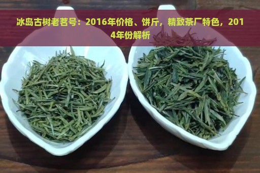 冰岛古树老茗号：2016年价格、饼斤，精致茶厂特色，2014年份解析